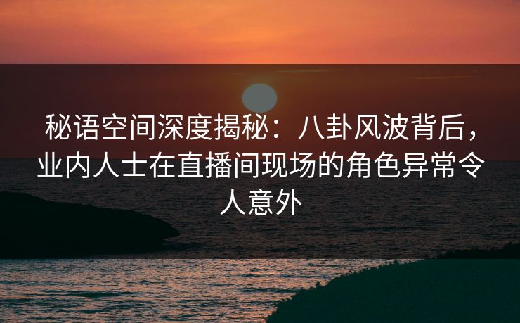 秘语空间深度揭秘：八卦风波背后，业内人士在直播间现场的角色异常令人意外