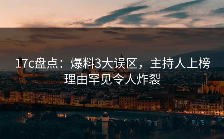 17c盘点：爆料3大误区，主持人上榜理由罕见令人炸裂