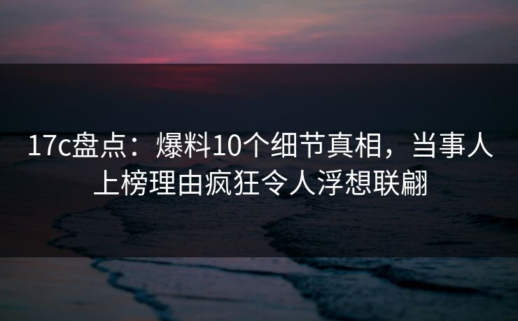 17c盘点：爆料10个细节真相，当事人上榜理由疯狂令人浮想联翩