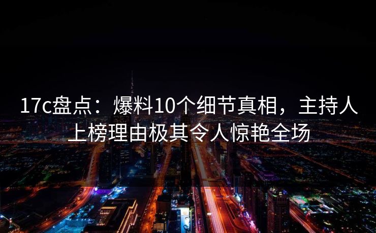 17c盘点：爆料10个细节真相，主持人上榜理由极其令人惊艳全场