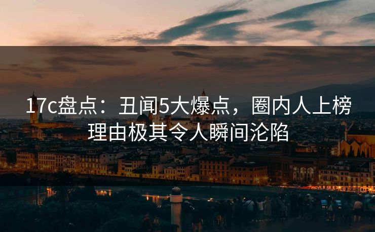 17c盘点：丑闻5大爆点，圈内人上榜理由极其令人瞬间沦陷