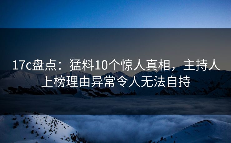 17c盘点：猛料10个惊人真相，主持人上榜理由异常令人无法自持