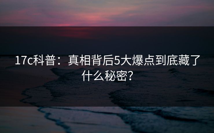 17c科普：真相背后5大爆点到底藏了什么秘密？