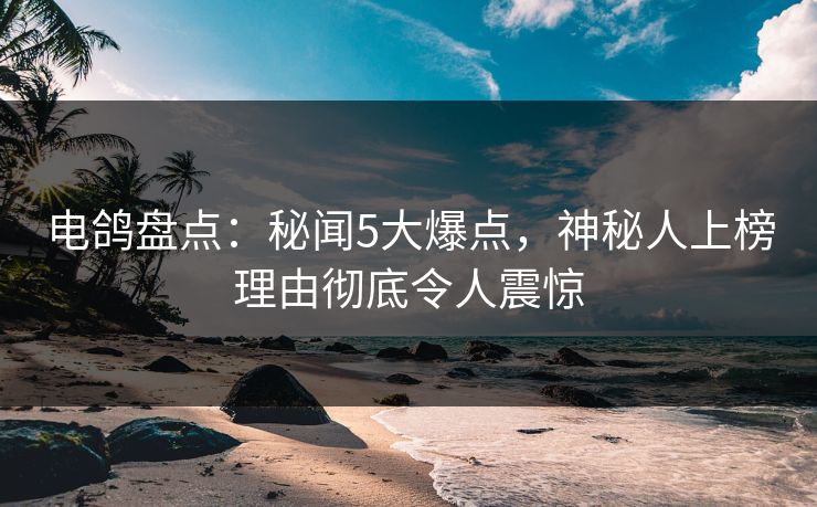 电鸽盘点：秘闻5大爆点，神秘人上榜理由彻底令人震惊