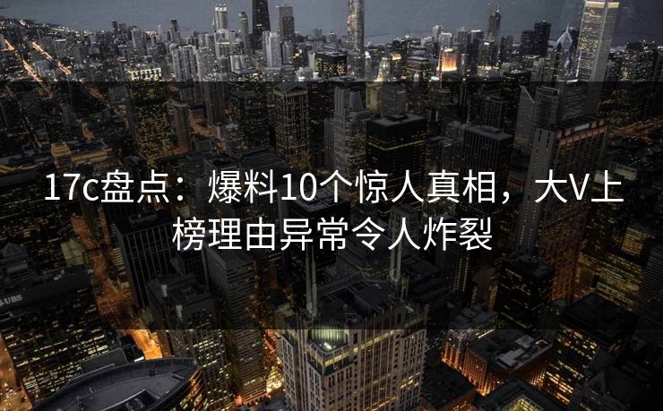 17c盘点：爆料10个惊人真相，大V上榜理由异常令人炸裂