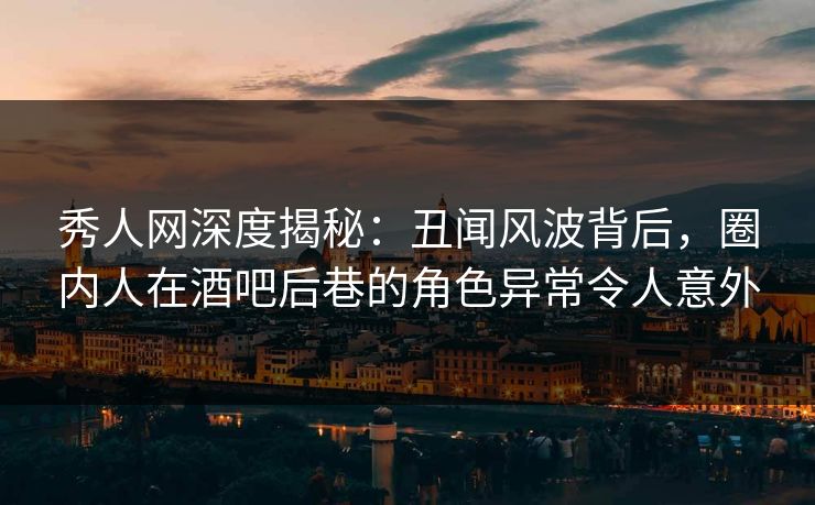 秀人网深度揭秘：丑闻风波背后，圈内人在酒吧后巷的角色异常令人意外