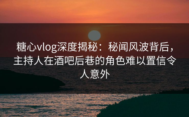 糖心vlog深度揭秘：秘闻风波背后，主持人在酒吧后巷的角色难以置信令人意外