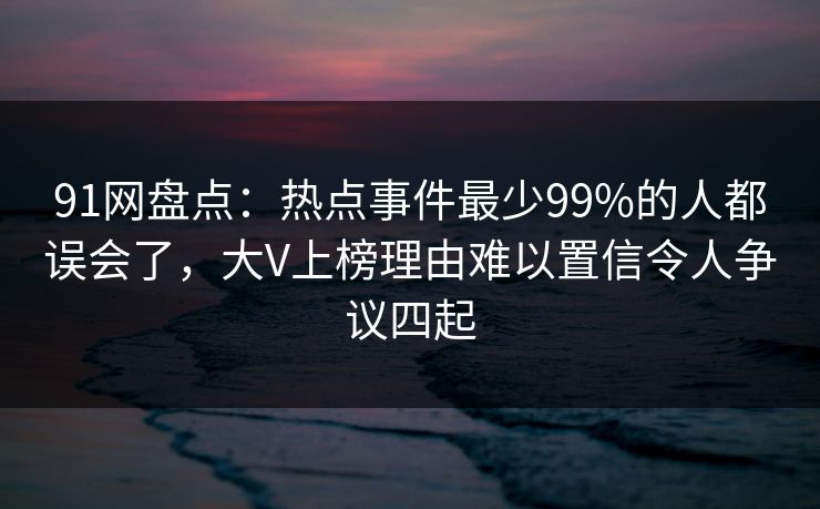91网盘点：热点事件最少99%的人都误会了，大V上榜理由难以置信令人争议四起