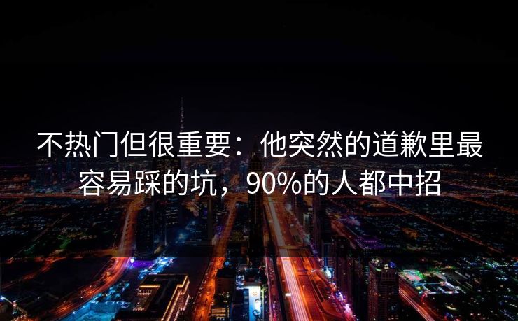 不热门但很重要：他突然的道歉里最容易踩的坑，90%的人都中招