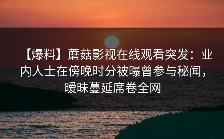 【爆料】蘑菇影视在线观看突发：业内人士在傍晚时分被曝曾参与秘闻，暧昧蔓延席卷全网