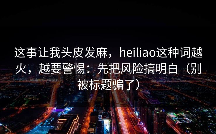 这事让我头皮发麻，heiliao这种词越火，越要警惕：先把风险搞明白（别被标题骗了）