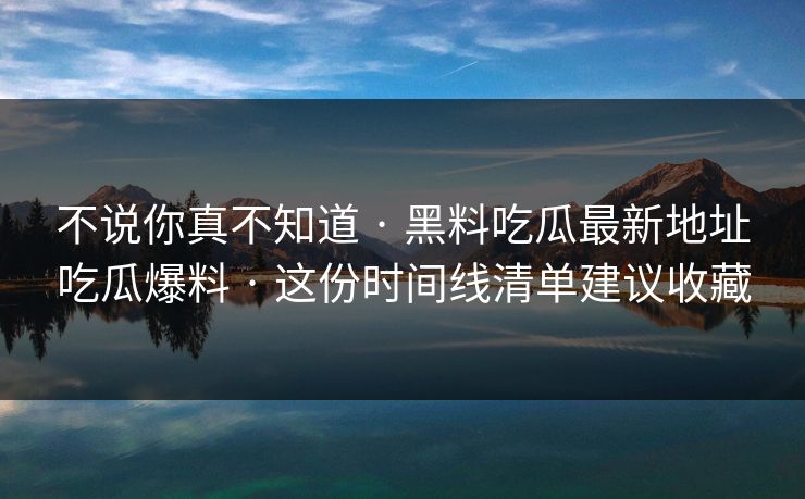 不说你真不知道 · 黑料吃瓜最新地址吃瓜爆料 · 这份时间线清单建议收藏