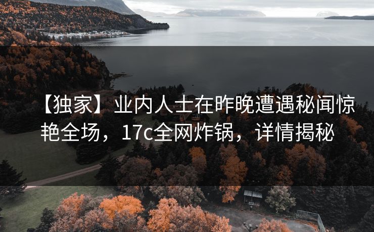 【独家】业内人士在昨晚遭遇秘闻惊艳全场，17c全网炸锅，详情揭秘