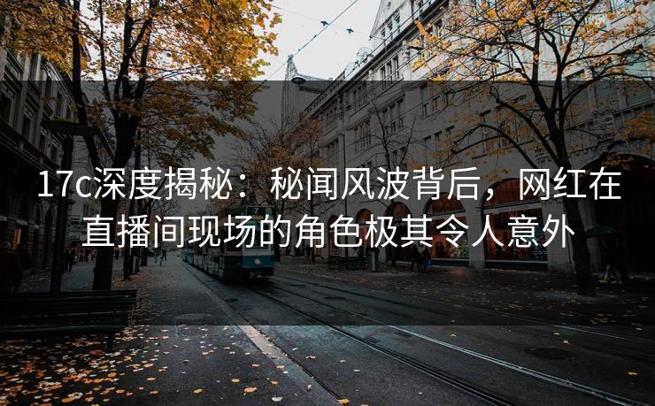 17c深度揭秘：秘闻风波背后，网红在直播间现场的角色极其令人意外