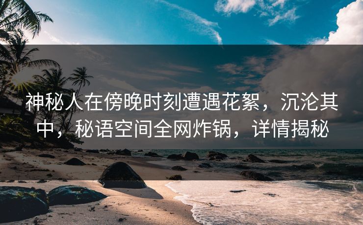 神秘人在傍晚时刻遭遇花絮，沉沦其中，秘语空间全网炸锅，详情揭秘