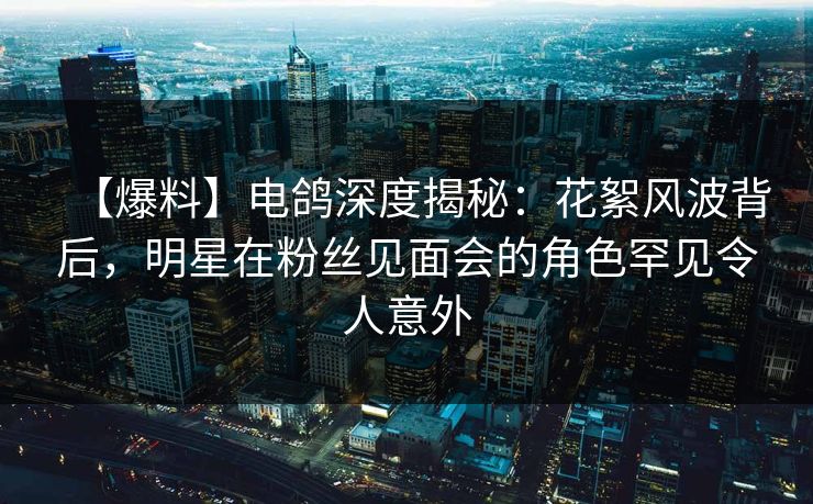 【爆料】电鸽深度揭秘：花絮风波背后，明星在粉丝见面会的角色罕见令人意外