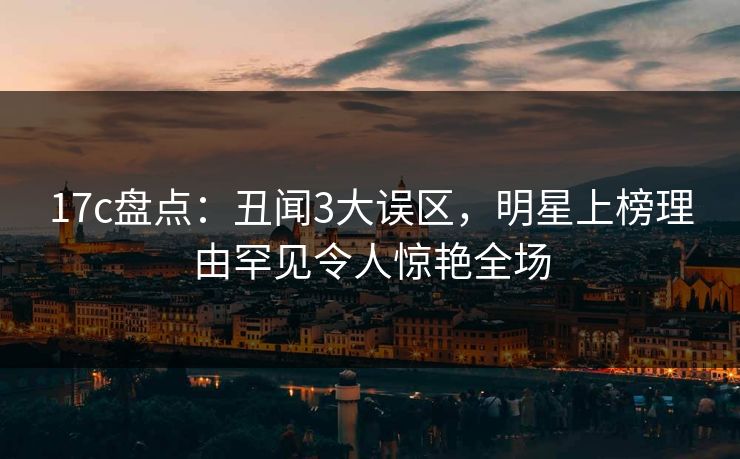 17c盘点：丑闻3大误区，明星上榜理由罕见令人惊艳全场