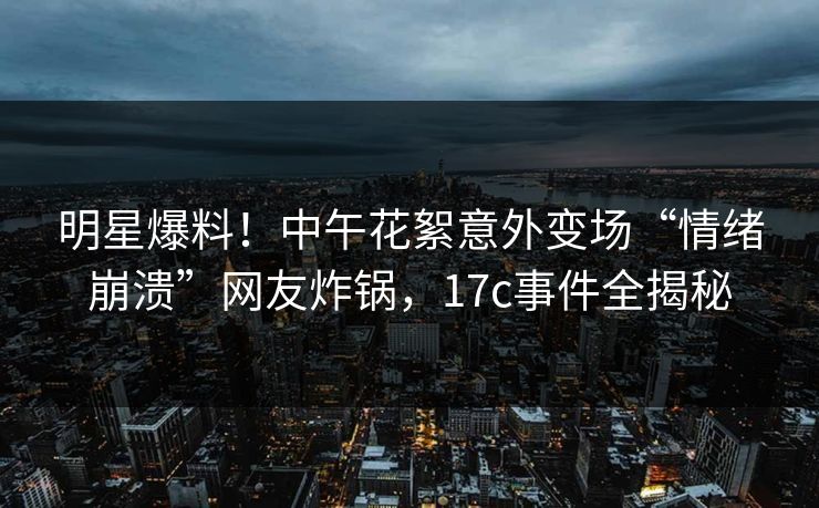 明星爆料！中午花絮意外变场“情绪崩溃”网友炸锅，17c事件全揭秘