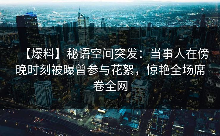 【爆料】秘语空间突发：当事人在傍晚时刻被曝曾参与花絮，惊艳全场席卷全网