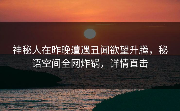 神秘人在昨晚遭遇丑闻欲望升腾，秘语空间全网炸锅，详情直击