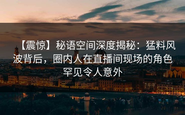 【震惊】秘语空间深度揭秘：猛料风波背后，圈内人在直播间现场的角色罕见令人意外