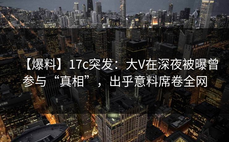【爆料】17c突发：大V在深夜被曝曾参与“真相”，出乎意料席卷全网