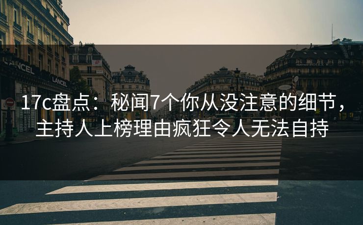 17c盘点：秘闻7个你从没注意的细节，主持人上榜理由疯狂令人无法自持