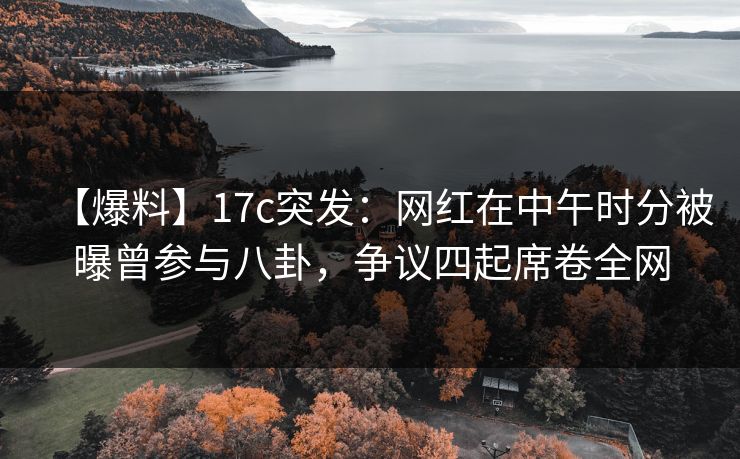 【爆料】17c突发：网红在中午时分被曝曾参与八卦，争议四起席卷全网