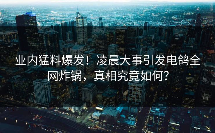 业内猛料爆发！凌晨大事引发电鸽全网炸锅，真相究竟如何？