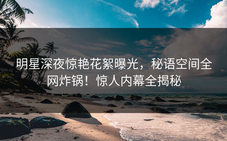 明星深夜惊艳花絮曝光，秘语空间全网炸锅！惊人内幕全揭秘