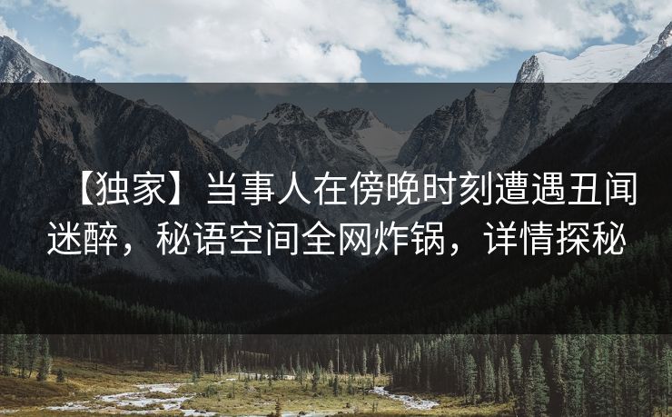 【独家】当事人在傍晚时刻遭遇丑闻迷醉，秘语空间全网炸锅，详情探秘