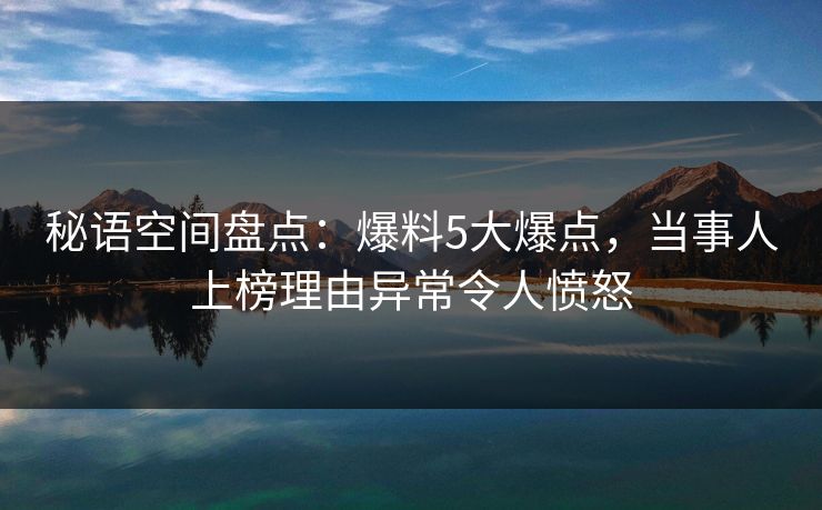 秘语空间盘点：爆料5大爆点，当事人上榜理由异常令人愤怒
