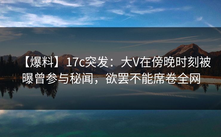 【爆料】17c突发：大V在傍晚时刻被曝曾参与秘闻，欲罢不能席卷全网