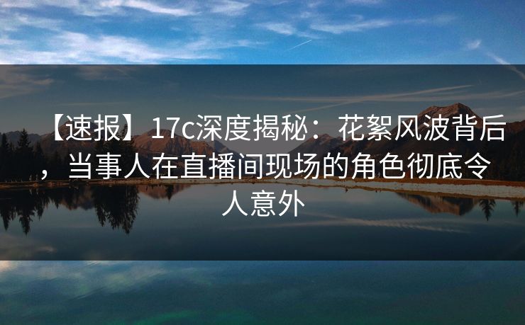 【速报】17c深度揭秘：花絮风波背后，当事人在直播间现场的角色彻底令人意外
