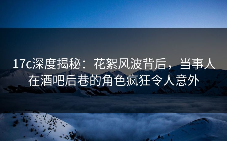 17c深度揭秘：花絮风波背后，当事人在酒吧后巷的角色疯狂令人意外