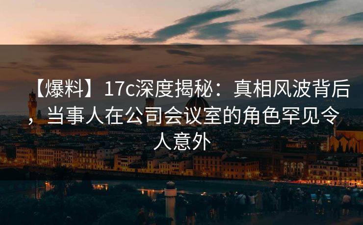 【爆料】17c深度揭秘：真相风波背后，当事人在公司会议室的角色罕见令人意外