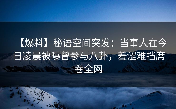 【爆料】秘语空间突发：当事人在今日凌晨被曝曾参与八卦，羞涩难挡席卷全网