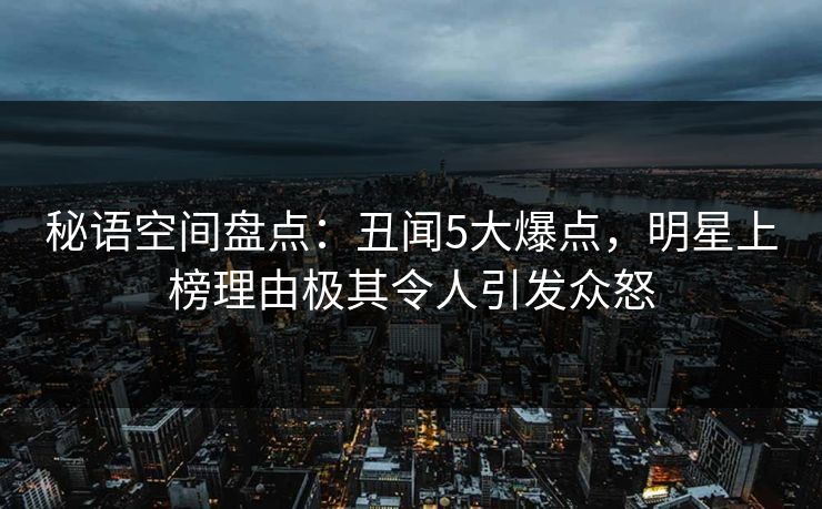秘语空间盘点：丑闻5大爆点，明星上榜理由极其令人引发众怒