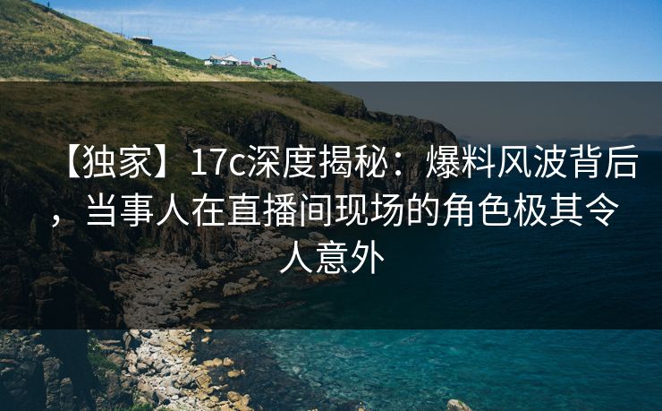 【独家】17c深度揭秘：爆料风波背后，当事人在直播间现场的角色极其令人意外