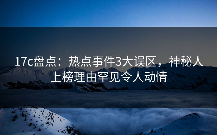 17c盘点：热点事件3大误区，神秘人上榜理由罕见令人动情
