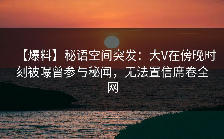 【爆料】秘语空间突发：大V在傍晚时刻被曝曾参与秘闻，无法置信席卷全网