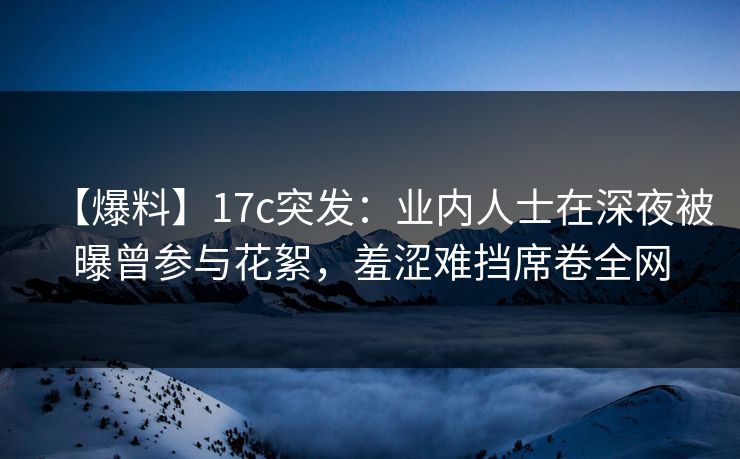 【爆料】17c突发：业内人士在深夜被曝曾参与花絮，羞涩难挡席卷全网