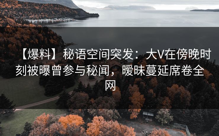 【爆料】秘语空间突发：大V在傍晚时刻被曝曾参与秘闻，暧昧蔓延席卷全网