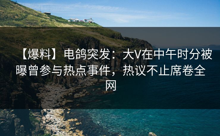 【爆料】电鸽突发：大V在中午时分被曝曾参与热点事件，热议不止席卷全网