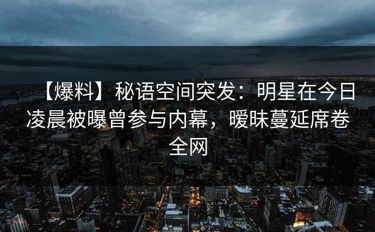 【爆料】秘语空间突发：明星在今日凌晨被曝曾参与内幕，暧昧蔓延席卷全网