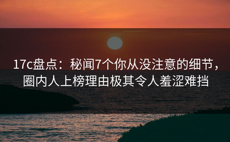 17c盘点：秘闻7个你从没注意的细节，圈内人上榜理由极其令人羞涩难挡