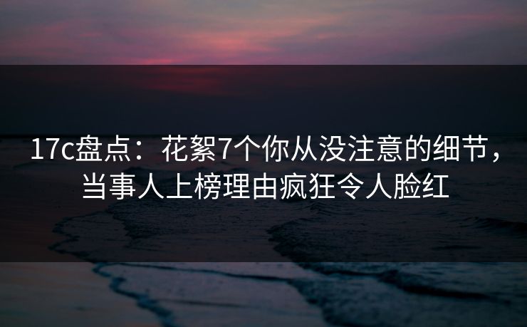 17c盘点：花絮7个你从没注意的细节，当事人上榜理由疯狂令人脸红