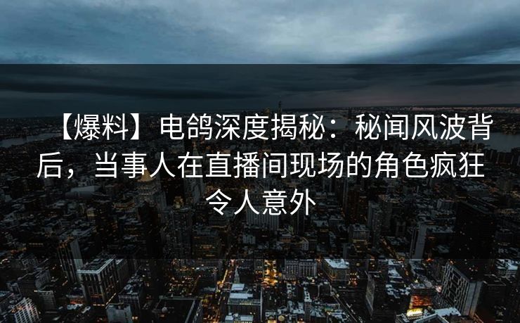 【爆料】电鸽深度揭秘：秘闻风波背后，当事人在直播间现场的角色疯狂令人意外
