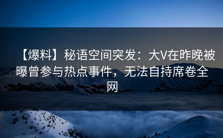 【爆料】秘语空间突发：大V在昨晚被曝曾参与热点事件，无法自持席卷全网