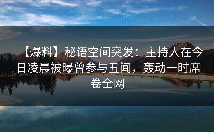 【爆料】秘语空间突发：主持人在今日凌晨被曝曾参与丑闻，轰动一时席卷全网